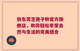 敖东灵芝孢子粉官方旗舰店，助你轻松享受自然与生活的完美结合