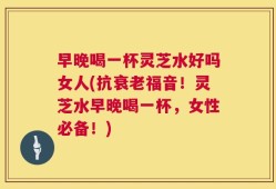 早晚喝一杯灵芝水好吗女人(抗衰老福音！灵芝水早晚喝一杯，女性必备！)