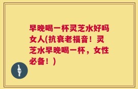 早晚喝一杯灵芝水好吗女人(抗衰老福音！灵芝水早晚喝一杯，女性必备！)