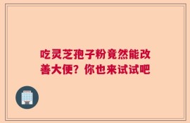 吃灵芝孢子粉竟然能改善大便？你也来试试吧