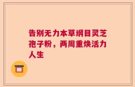 告别无力本草纲目灵芝孢子粉，两周重焕活力人生