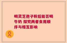 喝灵芝孢子粉后能否喝牛奶 探究两者食用顺序与相互影响