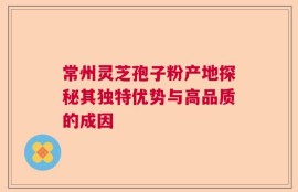 常州灵芝孢子粉产地探秘其独特优势与高品质的成因