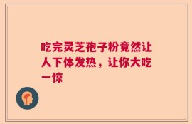 吃完灵芝孢子粉竟然让人下体发热，让你大吃一惊