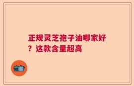 正规灵芝孢子油哪家好？这款含量超高