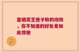 富硒灵芝孢子粉的功效，你不知道的好处竟如此惊艳