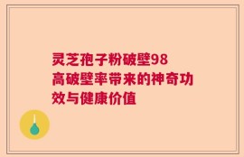 灵芝孢子粉破壁98 高破壁率带来的神奇功效与健康价值