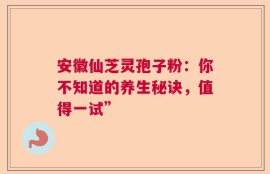 安徽仙芝灵孢子粉：你不知道的养生秘诀，值得一试”