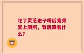 吃了灵芝孢子粉后竟频繁上厕所，背后藏着什么？