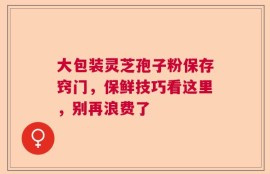 大包装灵芝孢子粉保存窍门，保鲜技巧看这里，别再浪费了