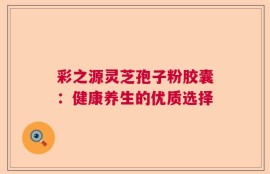 彩之源灵芝孢子粉胶囊：健康养生的优质选择