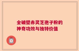 全破壁赤灵芝孢子粉的神奇功效与独特价值