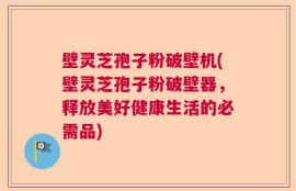 壁灵芝孢子粉破壁机(壁灵芝孢子粉破壁器，释放美好健康生活的必需品)