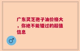 广东灵芝孢子油价格大，你绝不能错过的超值信息