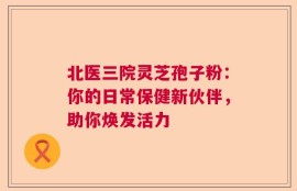 北医三院灵芝孢子粉：你的日常保健新伙伴，助你焕发活力
