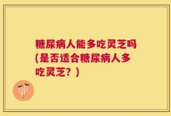 糖尿病人能多吃灵芝吗(是否适合糖尿病人多吃灵芝？)