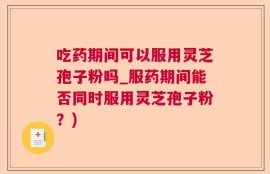吃药期间可以服用灵芝孢子粉吗_服药期间能否同时服用灵芝孢子粉？)