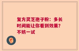 复方灵芝孢子粉：多长时间能让你看到效果？不妨一试