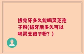 拔完牙多久能喝灵芝孢子粉(拔牙后多久可以喝灵芝孢子粉？)