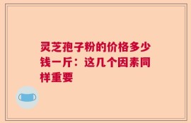 灵芝孢子粉的价格多少钱一斤：这几个因素同样重要