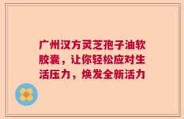 广州汉方灵芝孢子油软胶囊，让你轻松应对生活压力，焕发全新活力