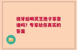 拔牙后喝灵芝孢子茶靠谱吗？专家给你真实的答案