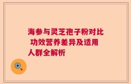 海参与灵芝孢子粉对比 功效营养差异及适用人群全解析