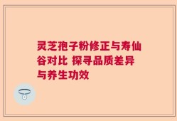 灵芝孢子粉修正与寿仙谷对比 探寻品质差异与养生功效