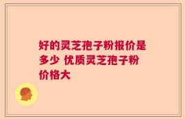 好的灵芝孢子粉报价是多少 优质灵芝孢子粉价格大