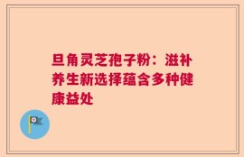 旦角灵芝孢子粉：滋补养生新选择蕴含多种健康益处