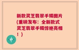 新款灵芝翡翠手镯图片(重磅发布：全新款式灵芝翡翠手镯惊艳亮相！)