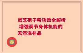 灵芝孢子粉功效全解析 增强调节身体机能的天然滋补品