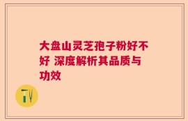 大盘山灵芝孢子粉好不好 深度解析其品质与功效