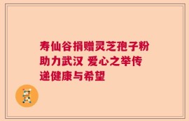 寿仙谷捐赠灵芝孢子粉助力武汉 爱心之举传递健康与希望