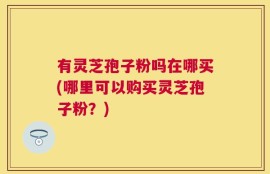 有灵芝孢子粉吗在哪买(哪里可以购买灵芝孢子粉？)