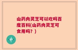 山药肉灵芝可以吃吗百度百科(山药肉灵芝可食用吗？)