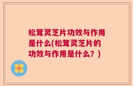 松茸灵芝片功效与作用是什么(松茸灵芝片的功效与作用是什么？)