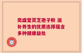 奕盛堂灵芝孢子粉 滋补养生的优质选择蕴含多种健康益处