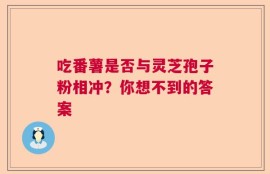 吃番薯是否与灵芝孢子粉相冲？你想不到的答案