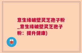 意生缘破壁灵芝孢子粉_意生缘破壁灵芝孢子粉：提升健康)