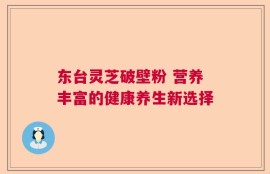 东台灵芝破壁粉 营养丰富的健康养生新选择