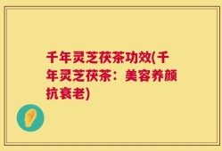 千年灵芝茯茶功效(千年灵芝茯茶：美容养颜抗衰老)