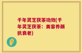 千年灵芝茯茶功效(千年灵芝茯茶：美容养颜抗衰老)