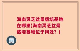 海南灵芝盆景载培基地在哪里(海南灵芝盆景载培基地位于何处？)