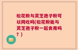 松花粉与灵芝孢子粉可以同吃吗(松花粉能与灵芝孢子粉一起食用吗？)