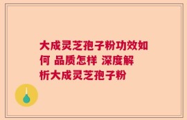 大成灵芝孢子粉功效如何 品质怎样 深度解析大成灵芝孢子粉