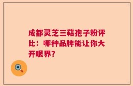 成都灵芝三萜孢子粉评比：哪种品牌能让你大开眼界？