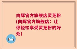 向辉官方旗舰店灵芝粉(向辉官方旗舰店：让你轻松享受灵芝粉的好处)