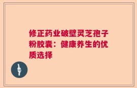 修正药业破壁灵芝孢子粉胶囊：健康养生的优质选择