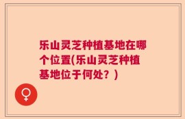 乐山灵芝种植基地在哪个位置(乐山灵芝种植基地位于何处？)